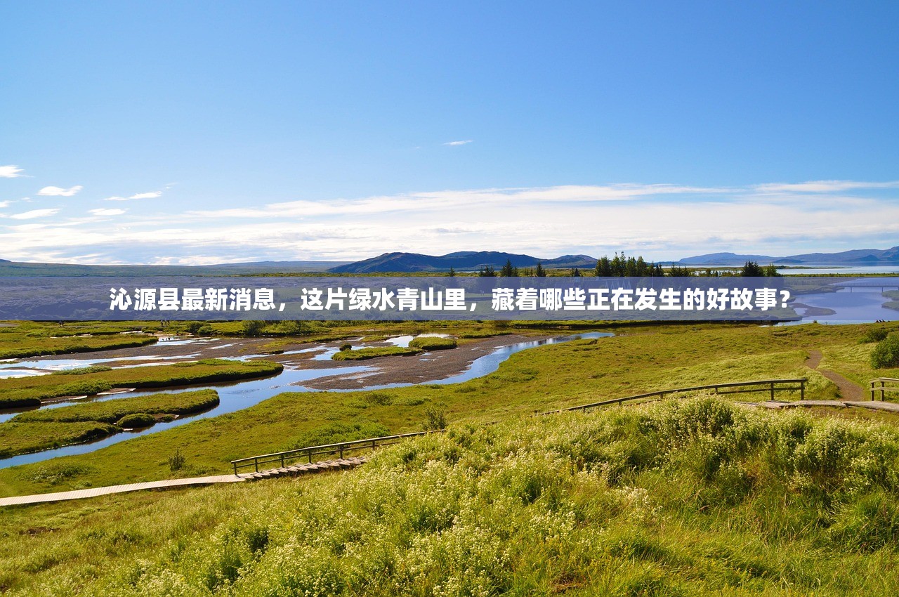 沁源县最新消息，这片绿水青山里，藏着哪些正在发生的好故事？